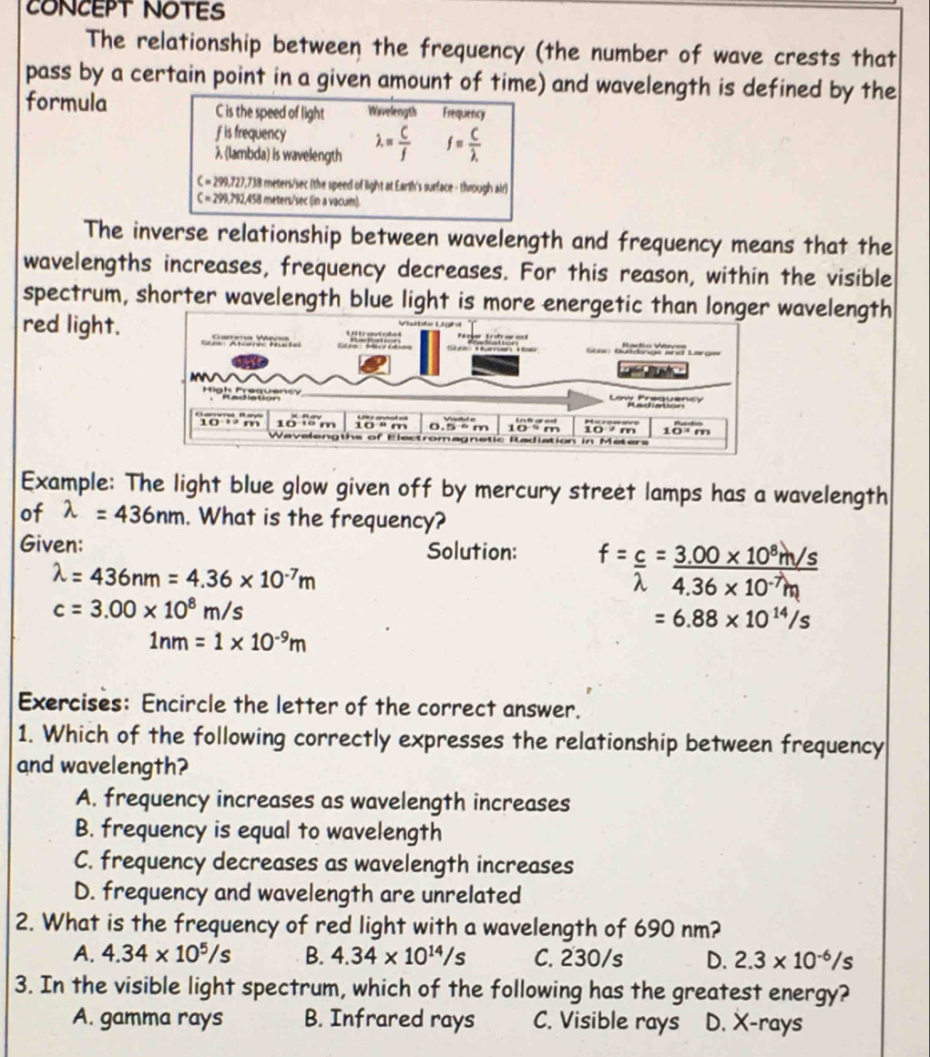 CONCEPT NOTES
The relationship between the frequency (the number of wave crests that
pass by a certain point in a given amount of time) and wavelength is defined by the
formula C is the speed of light Wavelength Frequency
f is frequency
λ (lambda) is wavelength lambda = C/f  f= C/lambda . 
C=299,727.731 8 meters/sec (the speed of light at Earth's surface - through air)
C=299.792 1,458 meters/sec (in a vacum)
The inverse relationship between wavelength and frequency means that the
wavelengths increases, frequency decreases. For this reason, within the visible
spectrum, shorter wavelength blue light is more energetic than longerwavelength
red light.
Example: The light blue glow given off by mercury street lamps has a wavelength
of lambda =436nm. What is the frequency?
Given: Solution:  = c = 3.00 x on
lambda =436nm=4.36* 10^(-7)m
10
c=3.00* 10^8m/s = 6.88 × 10 ¹¹/s
1nm=1* 10^(-9)m
Exercises: Encircle the letter of the correct answer.
1. Which of the following correctly expresses the relationship between frequency
and wavelength?
A. frequency increases as wavelength increases
B. frequency is equal to wavelength
C. frequency decreases as wavelength increases
D. frequency and wavelength are unrelated
2. What is the frequency of red light with a wavelength of 690 nm?
A. 4.34* 10^5/s B. 4.34* 10^(14)/s C. 230/s D. 2.3* 10^(-6)/s
3. In the visible light spectrum, which of the following has the greatest energy?
A. gamma rays B. Infrared rays C. Visible rays D. X-rays