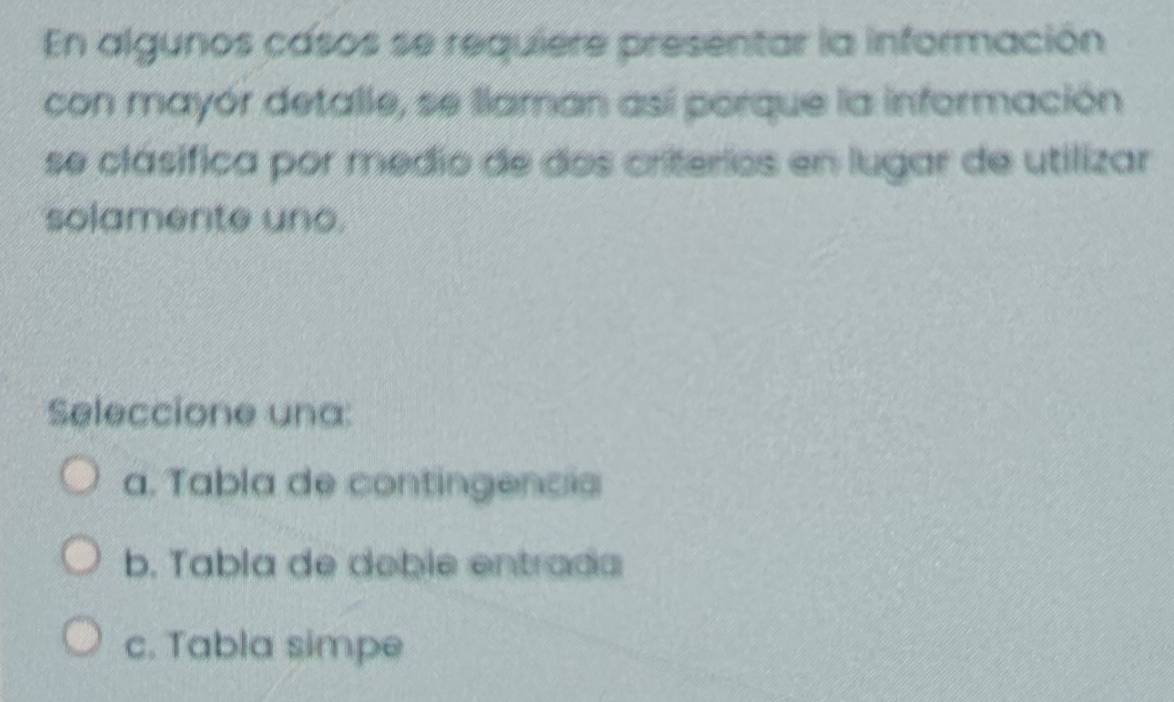 En algunos casos se requiere presentar la información
con mayór detalle, se llaman así porque la información
se clásifica por medio de dos criterios en lugar de utilizar
solamente uno.
Seleccione una:
a. Tabla de contingencis
b. Tabla de deble entrada
c. Tabla simpe