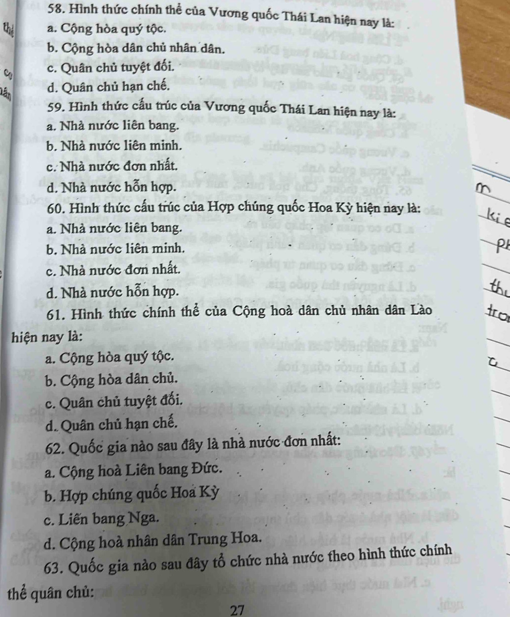 Hình thức chính thể của Vương quốc Thái Lan hiện nay là:
a. Cộng hòa quý tộc.
b. Cộng hòa dân chủ nhân dân.
c. Quân chủ tuyệt đối.
Lần
d. Quân chủ hạn chế.
59. Hình thức cấu trúc của Vương quốc Thái Lan hiện nay là:
a. Nhà nước liên bang.
b. Nhà nước liên minh.
c. Nhà nước đơn nhất.
d. Nhà nước hỗn hợp.
60. Hình thức cấu trúc của Hợp chúng quốc Hoa Kỳ hiện nay là:
a. Nhà nước liên bang.
b. Nhà nước liên minh.
c. Nhà nước đơn nhất.
d. Nhà nước hỗn hợp.
61. Hình thức chính thể của Cộng hoà dân chủ nhân dân Lào
hiện nay là:
a. Cộng hòa quý tộc.
b. Cộng hòa dân chủ.
c. Quân chủ tuyệt đối.
d. Quân chủ hạn chế.
62. Quốc gia nào sau đây là nhà nước đơn nhất:
a. Cộng hoà Liên bang Đức.
b. Hợp chúng quốc Hoa Kỳ
c. Liên bang Nga.
d. Cộng hoà nhân dân Trung Hoa.
63. Quốc gia nào sau đây tổ chức nhà nước theo hình thức chính
thể quân chủ:
27