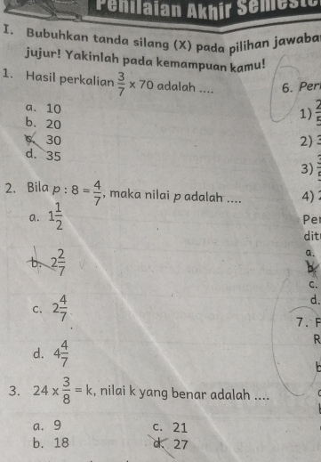 Penilaian Akhír Semeste
I. Bubuhkan tanda silang (X) pada pilihan jawaba
jujur! Yakinlah pada kemampuan kamu!
1. Hasil perkalian  3/7 * 70 adalah .... 6. Per
a. 10
1)  2/5 
b. 20
6 30 2) a
d. 35
3)
2. Bila p:8= 4/7  , maka nilai p adalah .... 4)
a. 1 1/2 
Pe
dit
b. 2 2/7 
a.
C.
d.
C. 2 4/7  7. F
d. 4 4/7 
R
3. 24*  3/8 =k , nilai k yang benar adalah ....
a. 9 c. 21
b. 18 d、 27