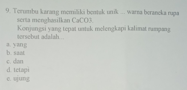 Terumbu karang memiliki bentuk unik ... warna beraneka rupa
serta menghasilkan CaCO3.
Konjungsi yang tepat untuk melengkapi kalimat rumpang
tersebut adalah...
a. yang
b. saat
c. dan
d. tetapi
e. ujung