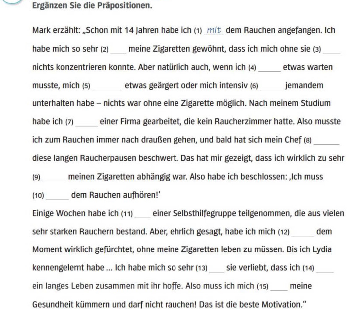 Ergänzen Sie die Präpositionen. 
Mark erzählt: „Schon mit 14 Jahren habe ich (1) _mit_ dem Rauchen angefangen. Ich 
habe mich so sehr (2)_ meine Zigaretten gewöhnt, dass ich mich ohne sie (3)_ 
nichts konzentrieren konnte. Aber natürlich auch, wenn ich (4) _etwas warten 
musste, mich (5) _etwas geärgert oder mich intensiv (6) _jemandem 
unterhalten habe - nichts war ohne eine Zigarette möglich. Nach meinem Studium 
habe ich (7)_ einer Firma gearbeitet, die kein Raucherzimmer hatte. Also musste 
ich zum Rauchen immer nach draußen gehen, und bald hat sich mein Chef (8)_ 
diese langen Raucherpausen beschwert. Das hat mir gezeigt, dass ich wirklich zu sehr 
(9)_ meinen Zigaretten abhängig war. Also habe ich beschlossen: ,Ich muss 
(10)_ dem Rauchen aufhören!' 
Einige Wochen habe ich (11)_ einer Selbsthilfegruppe teilgenommen, die aus vielen 
sehr starken Rauchern bestand. Aber, ehrlich gesagt, habe ich mich (12)_ dem 
Moment wirklich gefürchtet, ohne meine Zigaretten leben zu müssen. Bis ich Lydia 
kennengelernt habe ... Ich habe mich so sehr (13) _sie verliebt, dass ich (14)_ 
ein langes Leben zusammen mit ihr hoffe. Also muss ich mich (15)_ meine 
Gesundheit kümmern und darf nicht rauchen! Das ist die beste Motivation.”