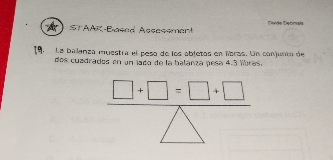 Divide Decimals 
STAAR-Based Assessment 
La balanza muestra el peso de los objetos en libras. Un conjunto de 
dos cuadrados en un lado de la balanza pesa 4.3 libras.
□ +□ =□ +□