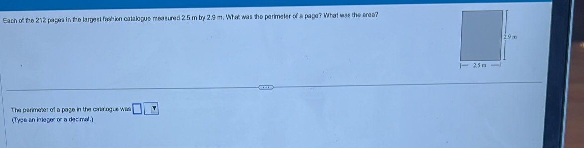 Each of the 212 pages in the largest fashion catalogue measured 2.5 m by 2.9 m. What was the perimeter of a page? What was the area? 
The perimeter of a page in the catalogue was □ □
(Type an integer or a decimal.)