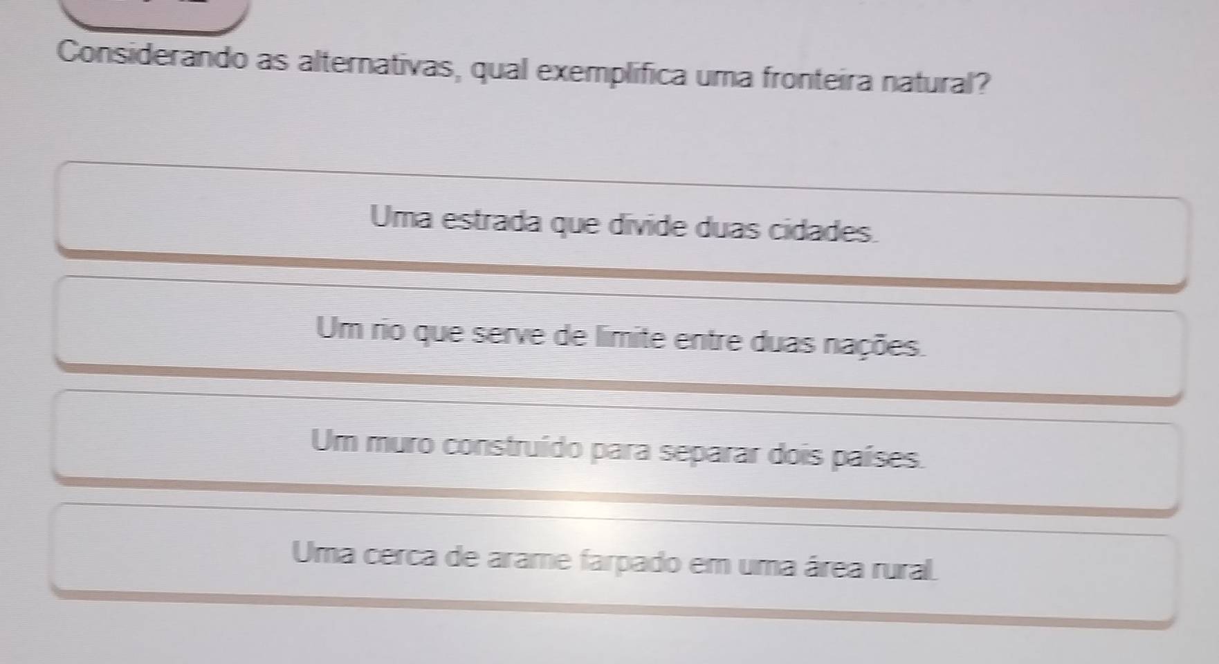 Considerando as alternativas, qual exemplifica uma fronteira natural?
Uma estrada que divide duas cidades.
Um rio que serve de límite entre duas nações.
Um muro construído para separar dois países.
Uma cerca de arame farpado em uma área rural.