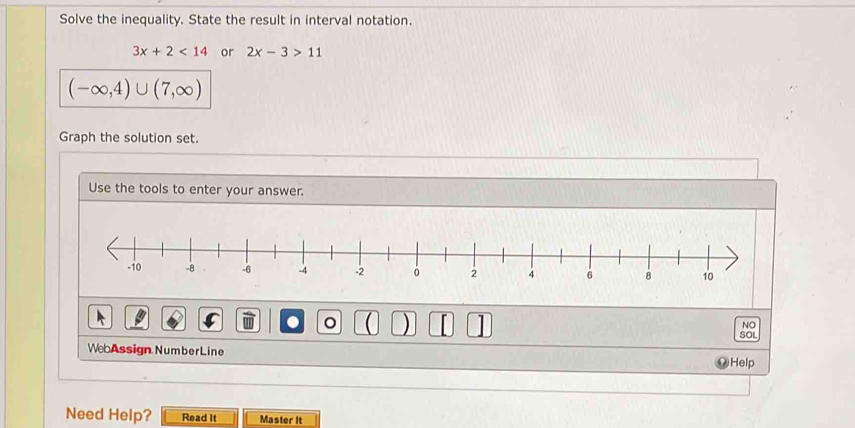 Solve the inequality. State the result in interval notation.
3x+2<14</tex> or 2x-3>11
(-∈fty ,4)∪ (7,∈fty )
Graph the solution set. 
Use the tools to enter your answer. 
. 
NO 
) SOL 
Web Assign Number Line 
Help 
Need Help? Read It Master It