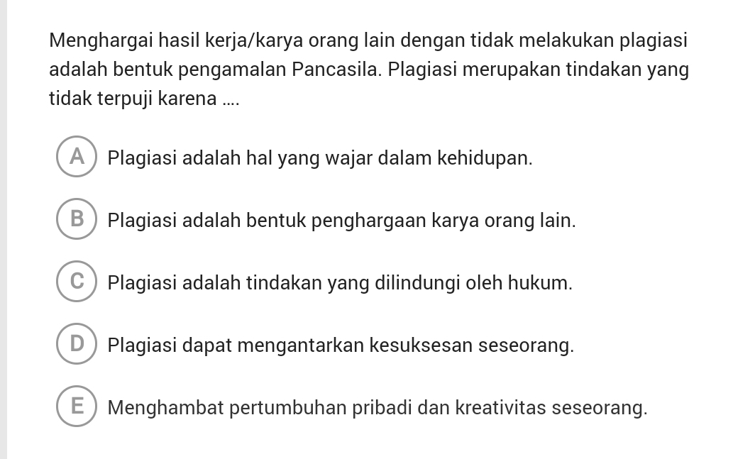 Menghargai hasil kerja/karya orang lain dengan tidak melakukan plagiasi
adalah bentuk pengamalan Pancasila. Plagiasi merupakan tindakan yang
tidak terpuji karena ....
APlagiasi adalah hal yang wajar dalam kehidupan.
BPlagiasi adalah bentuk penghargaan karya orang lain.
CPlagiasi adalah tindakan yang dilindungi oleh hukum.
DPlagiasi dapat mengantarkan kesuksesan seseorang.
EMenghambat pertumbuhan pribadi dan kreativitas seseorang.