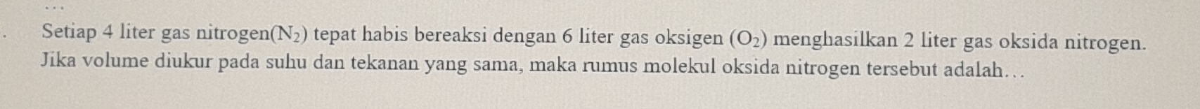 Setiap 4 liter gas nitrogen (N_2) tepat habis bereaksi dengan 6 liter gas oksigen (O_2) menghasilkan 2 liter gas oksida nitrogen. 
Jika volume diukur pada suhu dan tekanan yang sama, maka rumus molekul oksida nitrogen tersebut adalah….