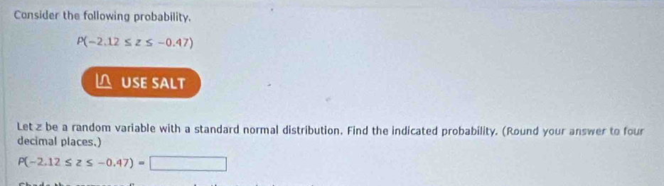 Consider the following probability.
P(-2.12≤ z≤ -0.47)
L USE SALT 
Let z be a random variable with a standard normal distribution. Find the indicated probability. (Round your answer to four 
decimal places.)
P(-2.12≤ z≤ -0.47)=□