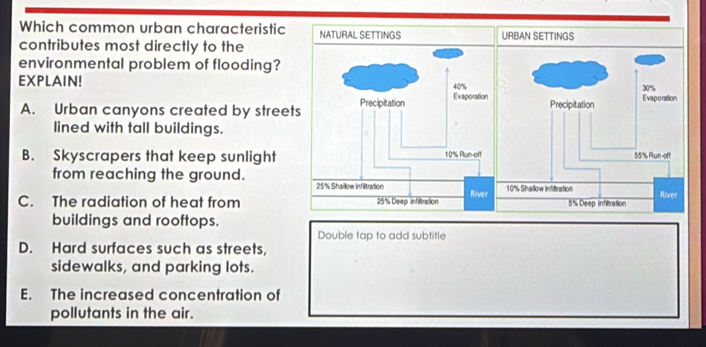 Which common urban characteristic URBAN SETTINGS
contributes most directly to the
environmental problem of flooding?
EXPLAIN!
A. Urban canyons created by streets
lined with tall buildings.
B. Skyscrapers that keep sunlight
from reaching the ground.
C. The radiation of heat from
buildings and rooftops.
Double tap to add subtitle
D. Hard surfaces such as streets,
sidewalks, and parking lots.
E. The increased concentration of
pollutants in the air.