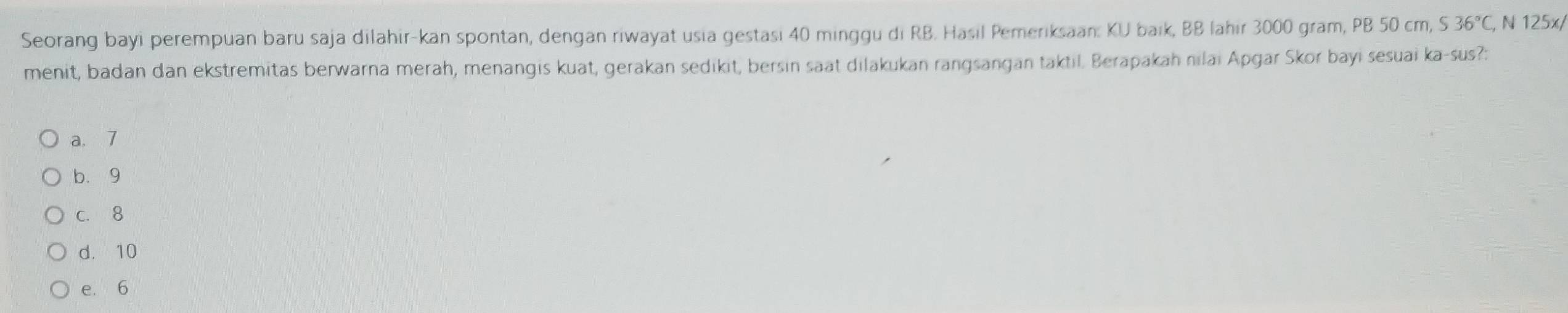 Seorang bayi perempuan baru saja dilahir-kan spontan, dengan riwayat usia gestasi 40 minggu di RB. Hasil Pemeriksaan: KI baik, BB lahir 3000 gram, PB 50 cm, S36°C , N 125x/
menit, badan dan ekstremitas berwarna merah, menangis kuat, gerakan sedikit, bersin saat dilakukan rangsangan taktil. Berapakah nilai Apgar Skor bayi sesuai ka-sus?:
a. 7
b. 9
c. 8
d. 10
e. 6