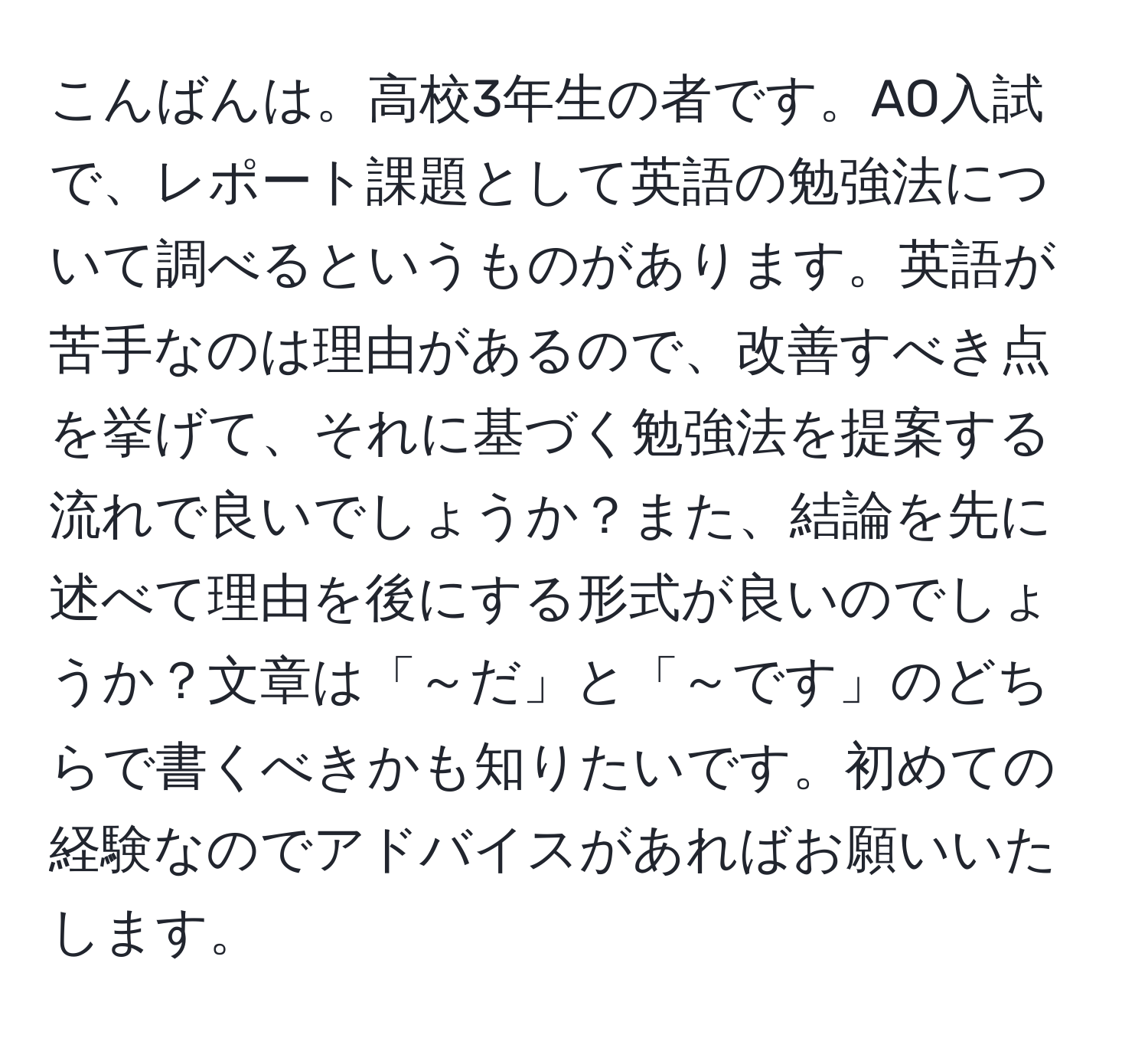 こんばんは。高校3年生の者です。AO入試で、レポート課題として英語の勉強法について調べるというものがあります。英語が苦手なのは理由があるので、改善すべき点を挙げて、それに基づく勉強法を提案する流れで良いでしょうか？また、結論を先に述べて理由を後にする形式が良いのでしょうか？文章は「～だ」と「～です」のどちらで書くべきかも知りたいです。初めての経験なのでアドバイスがあればお願いいたします。