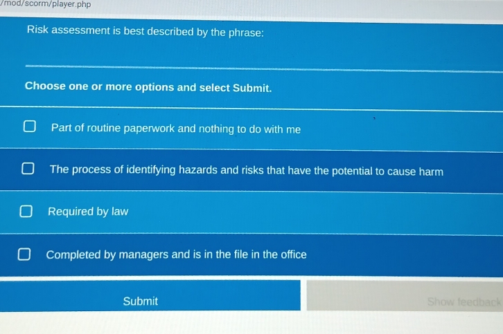 mod/scorm/player.php
Risk assessment is best described by the phrase:
Choose one or more options and select Submit.
Part of routine paperwork and nothing to do with me
The process of identifying hazards and risks that have the potential to cause harm
Required by law
Completed by managers and is in the file in the office
Submit Show feedback