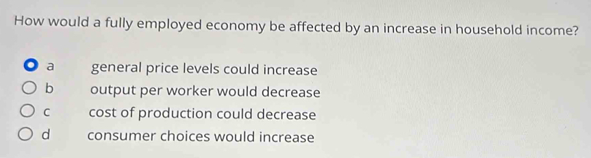 How would a fully employed economy be affected by an increase in household income?
a general price levels could increase
b output per worker would decrease
C cost of production could decrease
d consumer choices would increase