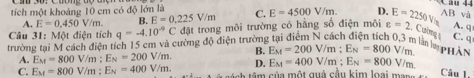 Cih 30: Cuông độ đợn
tích một khoảng 10 cm có độ lớn là
Câu 44
A. E=0.450V/m. B. E=0,225V/m C. E=4500V/m. D.
Câu 31: Một điện tích q=-4.10^(-9)C đặt trong môi trường có hằng số điện môi varepsilon =2 E=2250V/m AB và
A. q.. Cường ( C. q
trường tại M cách điện tích 15 cm và cường độ điện trường lần lư phân
B. E_M=200V/m; E_N=800V/m.
A. E_M=800V/m; E_N=200V/m.
D. E_M=400V/m; E_N=800V/m.
C. E_M=800V/m; E_N=400V/m. tánh tâm của một quả cầu kim loại mar Câu 1.