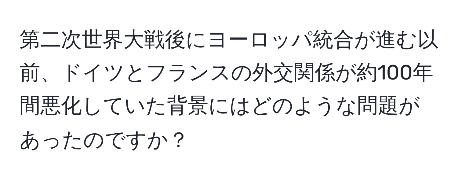 第二次世界大戦後にヨーロッパ統合が進む以前、ドイツとフランスの外交関係が約100年間悪化していた背景にはどのような問題があったのですか？