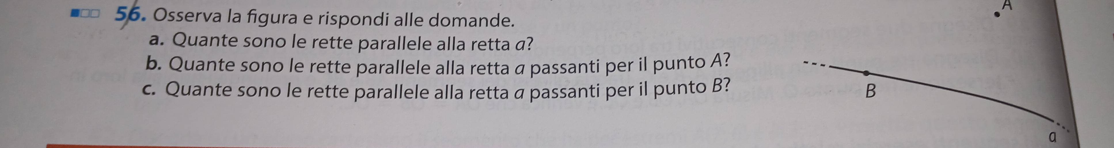 A 
56. Osserva la figura e rispondi alle domande. 
a. Quante sono le rette parallele alla retta a? 
b. Quante sono le rette parallele alla retta a passanti per il punto A? 
c. Quante sono le rette parallele alla retta a passanti per il punto B? B 
q