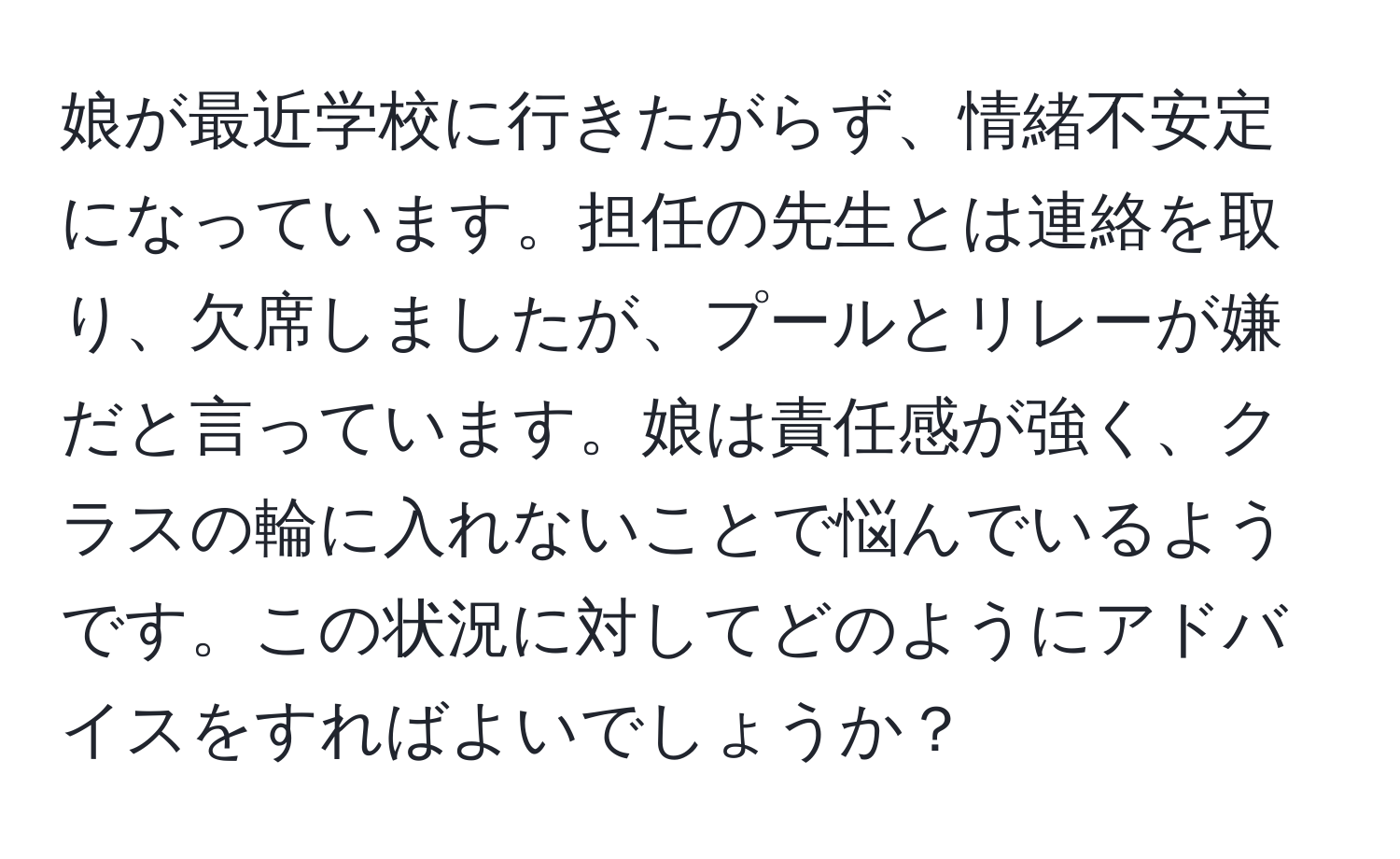 娘が最近学校に行きたがらず、情緒不安定になっています。担任の先生とは連絡を取り、欠席しましたが、プールとリレーが嫌だと言っています。娘は責任感が強く、クラスの輪に入れないことで悩んでいるようです。この状況に対してどのようにアドバイスをすればよいでしょうか？