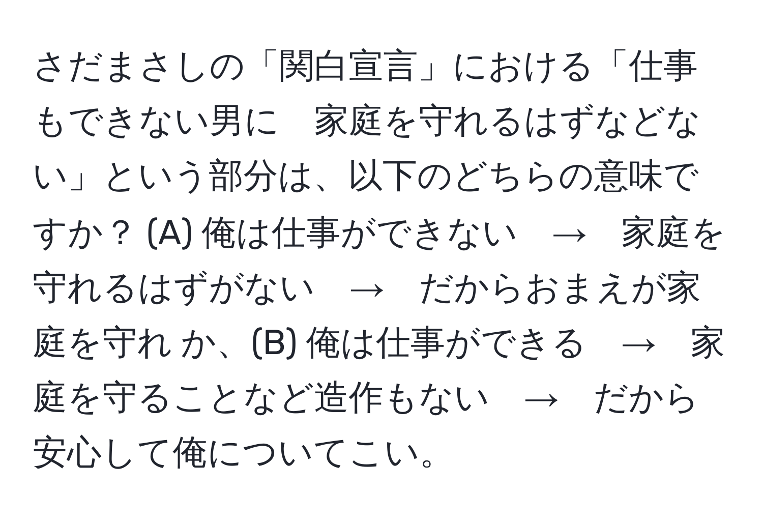 さだまさしの「関白宣言」における「仕事もできない男に　家庭を守れるはずなどない」という部分は、以下のどちらの意味ですか？ (A) 俺は仕事ができない　→　家庭を守れるはずがない　→　だからおまえが家庭を守れ か、(B) 俺は仕事ができる　→　家庭を守ることなど造作もない　→　だから安心して俺についてこい。