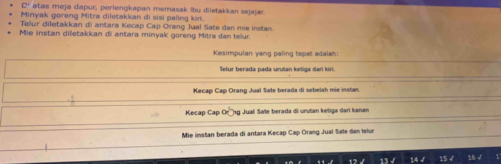 D! atas meja dapur, perlengkapan memasak ibu diletakkan sejajar.
Minyak goreng Mitra diletakkan di sisi paling kiri.
Telur diletakkan di antara Kecap Cap Orang Jual Sate dan mie instan.
Mie instan diletakkan di antara minyak goreng Mitra dan telur.
Kesimpulan yang paling tepat adalah:
Telur berada pada urutan ketiga dari kiri.
Kecap Cap Orang Jual Sate berada di sebelah mie instan.
Kecap Cap Ong Jual Sate berada di urutan ketiga dari kanan
Mie instan berada di antara Kecap Cap Orang Jual Sate dan telur
12 13 √ 14 √ 15 √ 16 √ 1