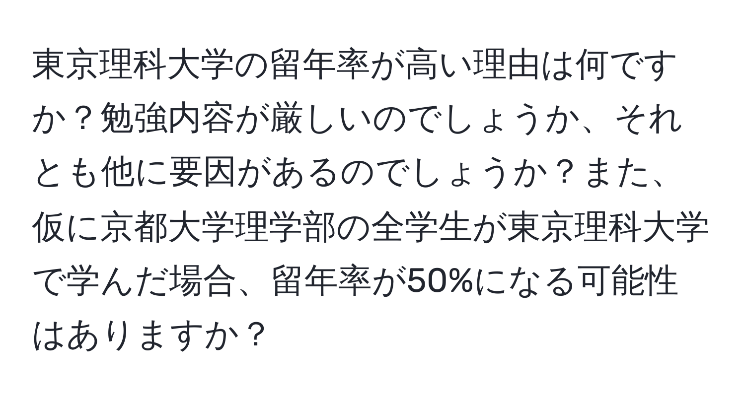 東京理科大学の留年率が高い理由は何ですか？勉強内容が厳しいのでしょうか、それとも他に要因があるのでしょうか？また、仮に京都大学理学部の全学生が東京理科大学で学んだ場合、留年率が50%になる可能性はありますか？