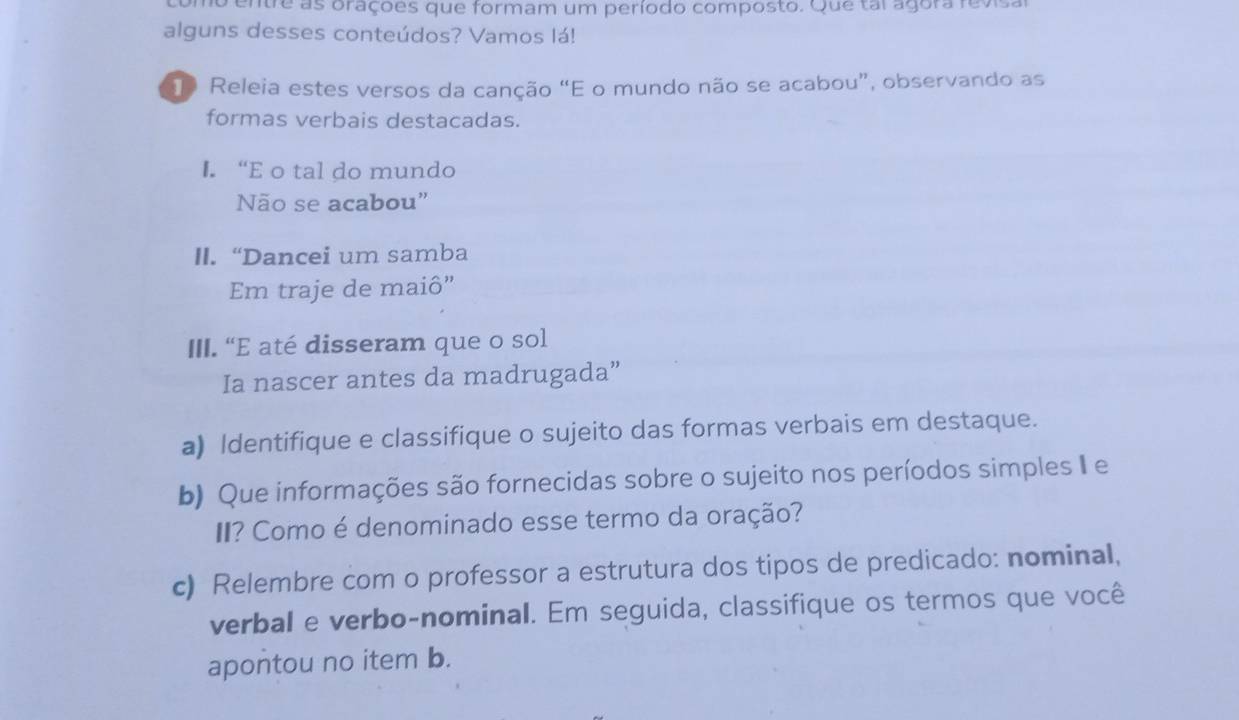 entre as oraçoes que formam um período composto. Que tai agora revisa 
alguns desses conteúdos? Vamos lá! 
Releia estes versos da canção “E o mundo não se acabou”, observando as 
formas verbais destacadas. 
I. “E o tal do mundo 
Não se acabou” 
II. “Dancei um samba 
Em traje de maiô” 
III. "E até disseram que o sol 
Ia nascer antes da madrugada” 
a) Identifique e classifique o sujeito das formas verbais em destaque. 
b) Que informações são fornecidas sobre o sujeito nos períodos simples I e 
II? Como é denominado esse termo da oração? 
c) Relembre com o professor a estrutura dos tipos de predicado: nominal, 
verbal e verbo-nominal. Em seguida, classifique os termos que você 
apontou no item b.