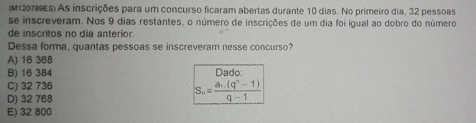 (M120789ES) As inscrições para um concurso ficaram abertas durante 10 dias. No primeiro dia, 32 pessoas
se inscreveram. Nos 9 dias restantes, o número de inscrições de um dia foi igual ao dobro do número
de inscritos no dịa anterior.
Dessa forma, quantas pessoas se inscreveram nesse concurso?
A) 16 368
B) 16 384 Dado:
C) 32 736
D) 32 768
S_n=frac a_1.(q^n-1)q-1
E) 32 800