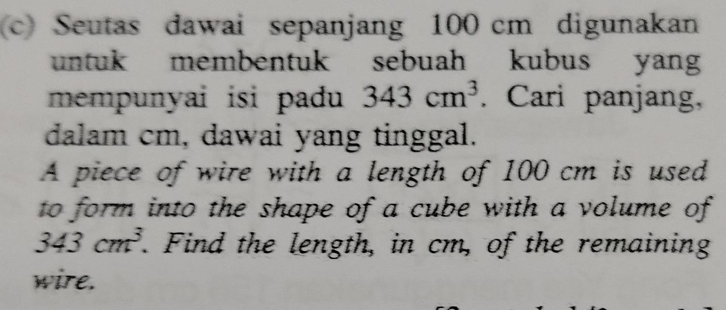 Seutas dawai sepanjang 100 cm digunakan 
untuk membentuk sebuah kubus yang 
mempunyai isi padu 343cm^3. Cari panjang, 
dalam cm, dawai yang tinggal. 
A piece of wire with a length of 100 cm is used 
to form into the shape of a cube with a volume of
343cm^3. . Find the length, in cm, of the remaining 
wire.