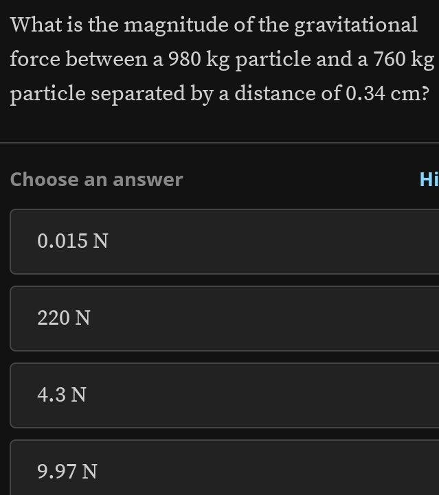 What is the magnitude of the gravitational
force between a 980 kg particle and a 760 kg
particle separated by a distance of 0.34 cm?
Choose an answer Hi
0.015 N
220 N
4.3 N
9.97 N