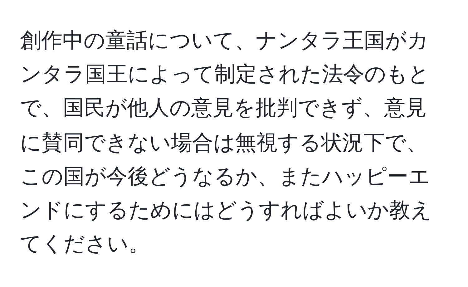 創作中の童話について、ナンタラ王国がカンタラ国王によって制定された法令のもとで、国民が他人の意見を批判できず、意見に賛同できない場合は無視する状況下で、この国が今後どうなるか、またハッピーエンドにするためにはどうすればよいか教えてください。