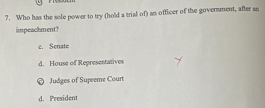 Présiden
7. Who has the sole power to try (hold a trial of) an officer of the government, after an
impeachment?
c. Senate
d. House of Representatives
Judges of Supreme Court
d. President