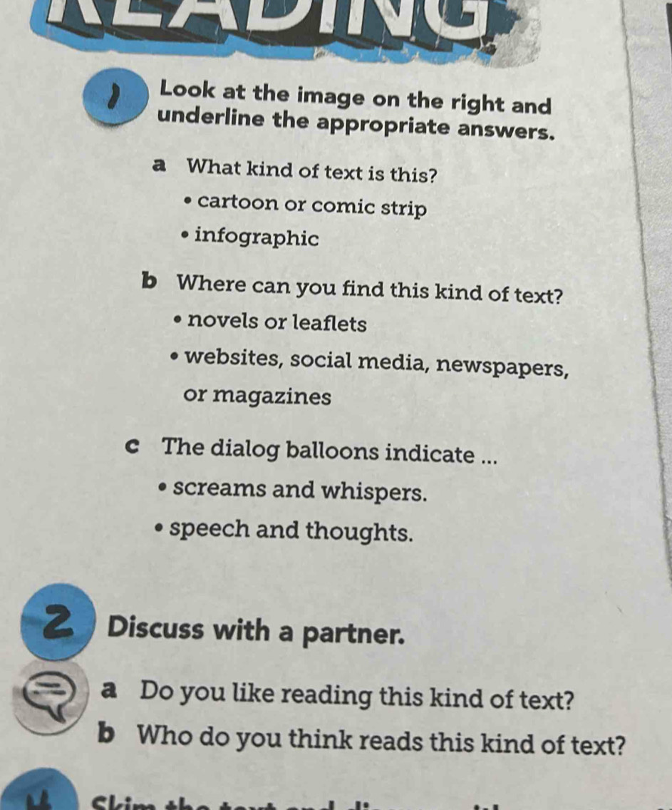 ) Look at the image on the right and
underline the appropriate answers.
a What kind of text is this?
cartoon or comic strip
infographic
b Where can you find this kind of text?
novels or leaflets
websites, social media, newspapers,
or magazines
c The dialog balloons indicate ...
screams and whispers.
speech and thoughts.
2 Discuss with a partner.
a Do you like reading this kind of text?
b Who do you think reads this kind of text?
a C