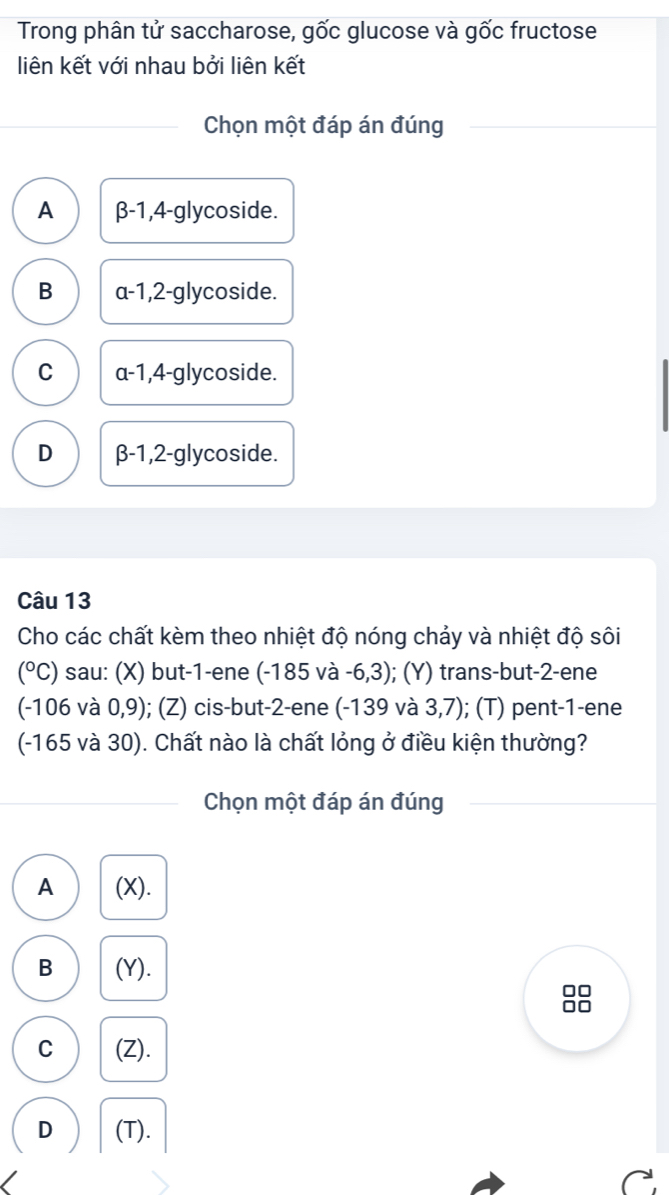 Trong phân tử saccharose, gốc glucose và gốc fructose
liên kết với nhau bởi liên kết
Chọn một đáp án đúng
A β-1, 4-glycoside.
B a-1, 2 -glycoside.
C a -1, 4-glycoside.
D β-1, 2 -glycoside.
Câu 13
Cho các chất kèm theo nhiệt độ nóng chảy và nhiệt độ sôi
(^circ C) sau: (X) but -1 -ene (-185 và -6,3); (Y) trans-but -2 -ene
(-106va0,9) ); (Z) cis-but -2 -ene (-139 và 3,7); (T) pent -1 -ene
(-165 và 30). Chất nào là chất lỏng ở điều kiện thường?
Chọn một đáp án đúng
A (X).
B (Y).
C (Z).
D (T).