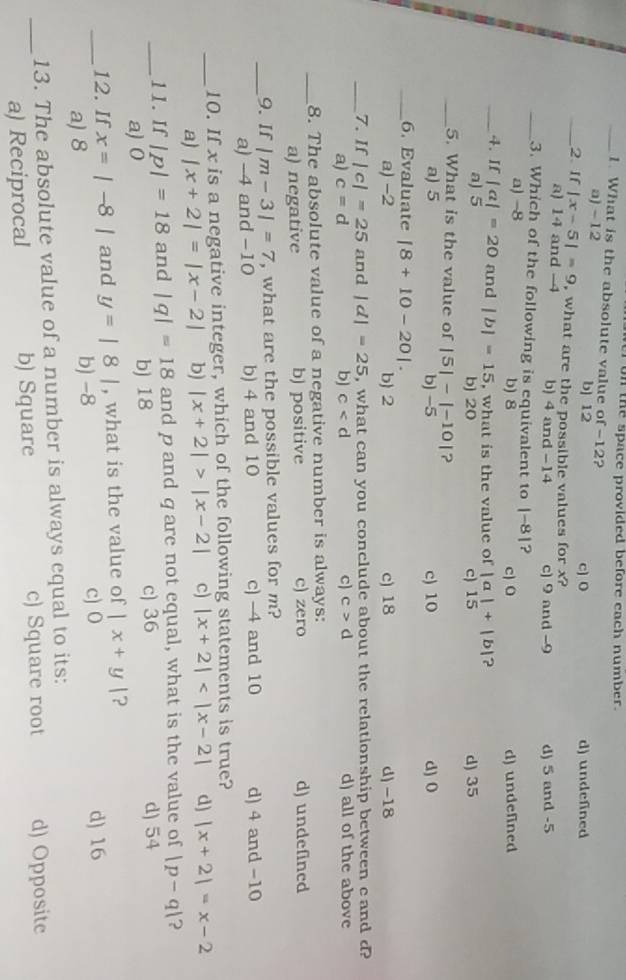 on the space provided before each number.
_1. What is the absolute value of -12?
a) -12 b] 12 c) O d) undefined
_2. If |x-5|=9 , what are the possible values for x?
a) 14 and -4 b) 4 and -14 c) 9 and -9 d) 5 and -5
_3. Which of the following is equivalent to |-8| ?
a) -8 b) 8 c) 0 d) undefined
_4. If |a|=20 and |b|=15 , what is the value of |a|+|b| ?
a) 5 b) 20 c) 15 d) 35
_5. What is the value of |5|-|-10| ?
a) 5 b) −5 c) 10 d) 0
_6. Evaluate |8+10-20|.
a) −2 b) 2 c) 18 d) -18
_7. If |c|=25 and |d|=25 , what can you conclude about the relationship between cand d?
a) c=d b) c c c>d d) all of the above
_8. The absolute value of a negative number is always:
a) negative b) positive c) zero d) undefined
_9. If |m-3|=7 , what are the possible values for m?
a) -4 and -10 b) 4 and 10 c) -4 and 10 d) 4 and -10
_10. If x is a negative integer, which of the following statements is true?
a) |x+2|=|x-2| b) |x+2|>|x-2| c) |x+2| d) |x+2|=x-2
_11. If |p|=18 and |q|=18 and p and q are not equal, what is the value of |p-q| ?
a)0 b) 18 c) 36 d) 54
_12. If x=|-8| and y=|8| , what is the value of |x+y| ?
a) 8 b) -8 c) 0
d) 16
13. The absolute value of a number is always equal to its:
_a) Reciprocal b) Square c) Square root d) Opposite