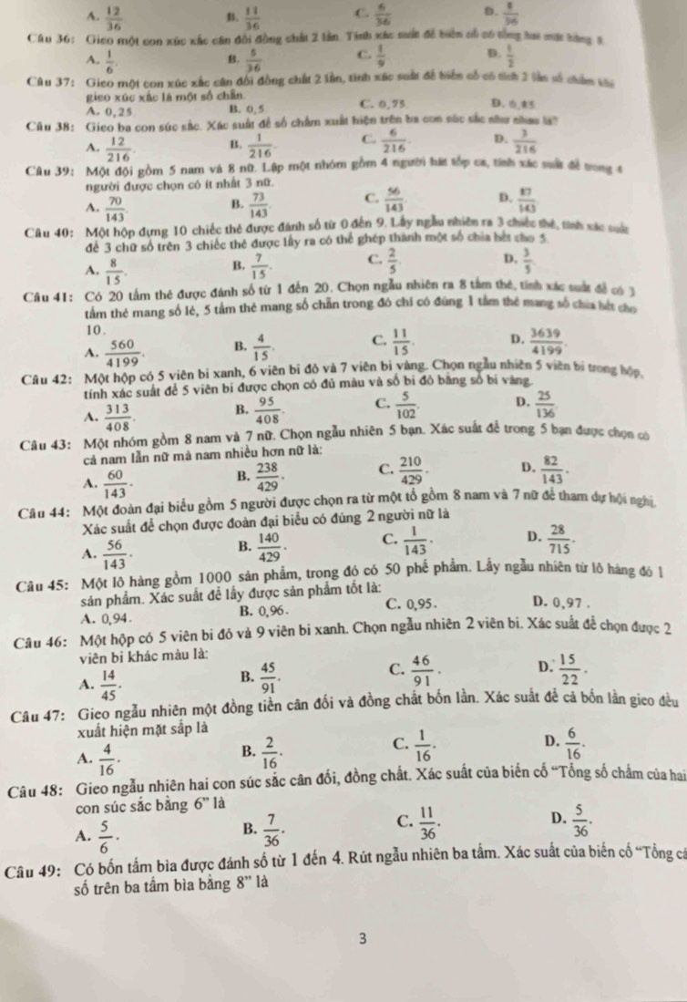 A.  12/36   11/36  C.  6/36  D.  8/36 
B.
Câu 36: Gico một con xúc xắc cần đổi đồng chất 2 lần. Tinh xác sất đề biên cổ có tổng hat mặt bàng 5
A.  1/6   5/36  C.  1/9  D.  1/2 
B.
Câu 37: Gico một con xúc xắc cân đổi đồng chất 2 lần, tình xác suất để tiển cổ có tích 3 lần số châm v5
gico xúc xấc là một số chẵn.
A. 0,25 B. 0, 5 C. 0,75 D. 0,85
Câu 38: Gieo ba con súc sắc. Xác suất đề số châm xuất hiện trên ba con sắc sắc nửu nha l
A.  12/216  B.  1/216  C.  6/216  p.  3/216 
Câu 39: Một đội gồm 5 nam và 8 nữ. Lập một nhóm gồm 4 người hát tốp ca, tính xác suất đề tong 4
người được chọn cô ít nhất 3 nữ.
B.
A.  70/143   73/143 
C.  56/143  D.  17/143 
Câu 40: Một hộp đựng 10 chiếc thẻ được đánh số từ 0 đến 9. Lây ngẫu nhiên ra 3 chiếc thị, tính xác sựa
để 3 chữ số trên 3 chiếc thẻ được lấy ra có thể ghép thành một số chia bết cao 5
A,  8/15 .  7/15 . C.  2/5  D.  3/5 
B.
Câu 41: Có_20 tấm thẻ được đánh số từ 1 đến 20. Chọn ngẫu nhiên ra 8 tâm thế, tỉnh xác suớc đề có 3
tầm thẻ mang số lẻ, 5 tầm thẻ mang số chẵn trong đó chỉ có đúng 1 tâm thẻ mang số chía hết cho
10.
D.
A.  560/4199  B.  4/15 . C.  11/15 .  3639/4199 .
Câu 42: Một hộp có 5 viên bi xanh, 6 viên bỉ đỏ và 7 viên bị vàng. Chọn ngẫu nhiên 5 viên bị trong hộp,
tính xác suất đề 5 viên bi được chọn có đủ màu và số bi đỏ bằng số bị vàng
A.  313/408 .  95/408 . C.  5/102 . D.  25/136 
B.
Câu 43: Một nhóm gồm 8 nam và 7 nữ. Chọn ngẫu nhiên 5 bạn. Xác suất để trong 5 bạn được chọn có
cả nam lẫn nữ mà nam nhiều hơn nữ là:
A.  60/143 .  238/429 . C.  210/429 . D.  82/143 .
B.
Câu 44: Một đoàn đại biểu gồm 5 người được chọn ra từ một tổ gồm 8 nam và 7 nữ để tham dự hội nghị
Xác suất để chọn được đoàn đại biểu có đúng 2 người nữ là
A.  56/143 .  140/429 . C.  1/143 . D.  28/715 .
B.
Câu 45: Một lô hàng gồm 1000 sản phẩm, trong đó có 50 phế phẩm. Lấy ngẫu nhiên từ lộ hàng đó 1
sản phẩm. Xác suất đề lấy được sản phẩm tốt là:
A. 0,94. B. 0,96 C. 0,95 . D. 0,97 .
Câu 46: Một hộp có 5 viên bi đỏ và 9 viên bi xanh. Chọn ngẫu nhiên 2 viên bi. Xác suất để chọn được 2
viên bi khác màu là:
C.  46/91 .
D.
A.  14/45 .  45/91 .  15/22 .
B.
Câu 47: Gieo ngẫu nhiên một đồng tiền cân đối và đồng chất bốn lần. Xác suất để cả bốn lần gico đều
xuất hiện mặt sắp là
C.
A.  4/16 ·  2/16 .  1/16 . D.  6/16 .
B.
Câu 48: Gieo ngẫu nhiên hai con súc sắc cân đổi, đồng chất. Xác suất của biến cố “Tổng số chẩm của hai
con súc sắc bằng 6'' là
C.  11/36 .
D.
A.  5/6 ·  7/36 .  5/36 .
B.
Câu 49: Có bốn tấm bìa được đánh số từ 1 đến 4. Rút ngẫu nhiên ba tầm. Xác suất của biến cố “Tổng cá
số trên ba tầm bìa bằng 8'' là
3