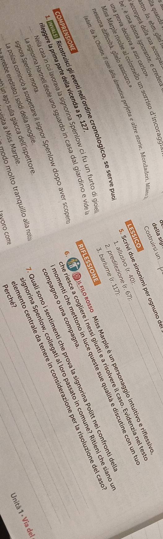 della sig
lla quando
Costruirsi un
stro. Io, ehm, gliel 
accorgerà della sua scompar
e', é una donna ignorante, e credera
. Scrivi due sinonimi per ognuno de
Miss Marple rivolse al colonnello un sorriso d'incorag'
una prova decisiva a suo carico.
1. allusivo (r. 40)
datt. da A. Christie, Il caso della domestica perfetta e altre storie, Mondadorí, Milan
2. predilezione (r. 67)
aessuna difficoltà, glielo assicuro.
6.   IL FILo Rosso Miss Marple è un personaggio intuitivo e riflessiv
3. barlume (r. 117)
e riesce a cogliere i nessi giusti e a risolvere il caso. Evidenzia nel tes
momenti che mettono in luce queste sue qualità e discutine con un t
VALSE Ricostruisci gli eventi nell’ordine cronologico, se serve pu lessico
ella casa in cui lavorava la signorina Spenlow ci fu un furto di gioie__
Quali sono í sentimenti che prova la signorina Politt nei confronti de
norina Spenlow, collegati al loro passato in comune? Ritieni che siano
COMPRENSIONE
ileggere la prima parte della vicenda a p. 127
RIFLESSIONE
compagno o una compagna__
emento centrale da tenere in considerazione per la risoluzione del ca
a signorina Hartnell diede uno sguardo in casa dal giardino e vide
la polizia cominció a sospettare il signor Spenlow dopo aver scope
__signora Spenlow morta
Unità 1 • Via del
ayrebbe ereditato i soldi della moglie
modo molto tranquillo alla notiz
n un ago sulla giacca dell'ispettore
Perché?
M isita a Miss Marple.
l oro com