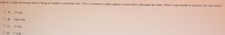 elk is a cable technician who is thung an ouldoer connection box. The F-cosnector cables appear to have been damaged by watler. Which ring should he instail in the new ones?
A. O-rng
B. Hex-ring
C. D-ring
D. F-ring