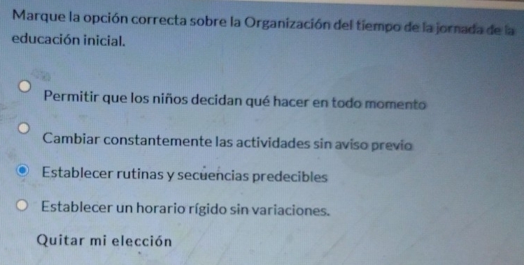 Marque la opción correcta sobre la Organización del tiempo de la jornada de la
educación inicial.
Permitir que los niños decidan qué hacer en todo momento
Cambiar constantemente las actividades sin aviso previo
Establecer rutinas y secuencias predecibles
Establecer un horario rígido sin variaciones.
Quitar mi elección