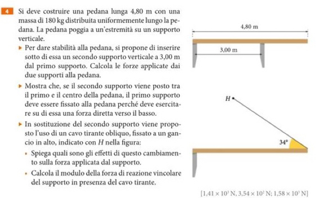 Si deve costruire una pedana lunga 4,80 m con una 
massa di 180 kg distribuita uniformemente lungo la pe- 
dana. La pedana poggia a un'estremità su un supporto 
verticale. 
Per dare stabilità alla pedana, si propone di inserire 
sotto di essa un secondo supporto verticale a 3,00 m
dal primo supporto. Calcola le forze applicate dai 
due supporti alla pedana. 
Mostra che, se il secondo supporto viene posto tra 
il primo e il centro della pedana, il primo supporto H 
deve essere fissato alla pedana perché deve esercita- 
re su di essa una forza diretta verso il basso. 
In sostituzione del secondo supporto viene propo- 
sto l’uso di un cavo tirante obliquo, fissato a un gan- 
cio in alto, indicato con H nella figura: 34°
I Spiega quali sono gli effetti di questo cambiamen- 
to sulla forza applicata dal supporto. 
• Calcola il modulo della forza di reazione vincolare 
del supporto in presenza del cavo tirante.
[1,41* 10^3N,3,54* 10^2N;1,58* 10^3N]