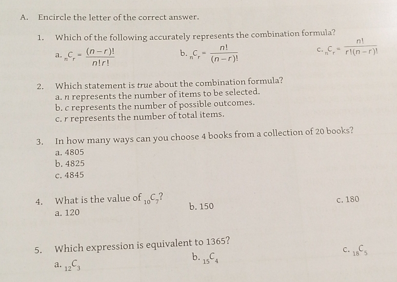 Encircle the letter of the correct answer.
1. Which of the following accurately represents the combination formula?
b.
a. _nC_r= ((n-r)!)/n!r!  _nC_r= n!/(n-r)! 
c. _nC_r= n!/r!(n-r)! 
2. Which statement is true about the combination formula?
a. n represents the number of items to be selected.
b. c represents the number of possible outcomes.
c. r represents the number of total items.
3. In how many ways can you choose 4 books from a collection of 20 books?
a. 4805
b. 4825
c. 4845
4. What is the value of _10C_7 ?
a. 120 b. 150 c. 180
5. Which expression is equivalent to 1365?
C. _18C_5
b. _15C_4
a. _12C_3