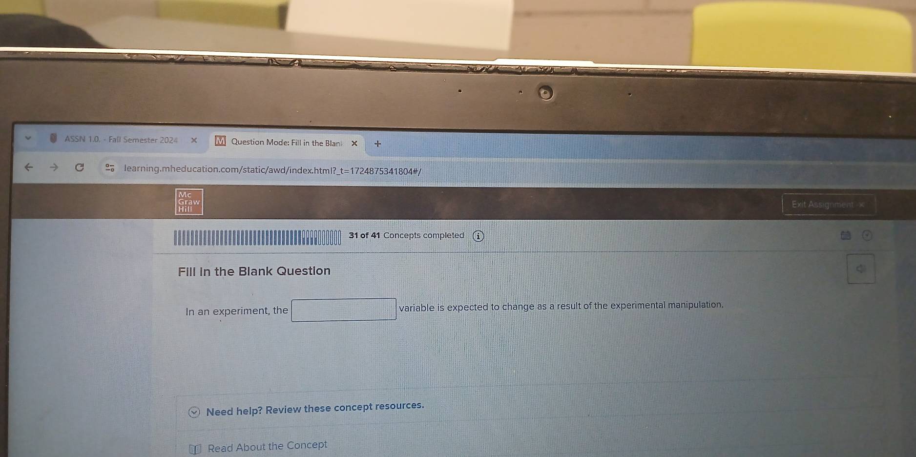 ASSN 1.0. - Fall Semester 2024 Question Mode: Fill in the Blan × + 
learning.mheducation.com/static/awd/index.html? t=1724 1875341804# 
Exit Assignment -x 
31 of 41 Concepts completed 
Fill in the Blank Question 
In an experiment, the variable is expected to change as a result of the experimental manipulation. 
_  
Need help? Review these concept resources. 
Read About the Concept