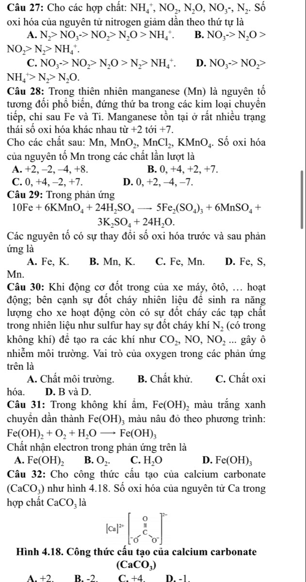 Cho các hợp chất: NH_4^(+,NO_2),N_2O,NO_3-,N_2. Số
oxi hóa của nguyên tử nitrogen giảm dần theo thứ tự là
A. N_2>NO_3->NO_2>N_2O>NH_4^(+. B. NO_3)->N_2O>
NO_2>N_2>NH_4^(+.
C. NO_3)->NO_2>N_2O>N_2>NH_4^(+. D. NO_3)->NO_2>
NH_4^(+>N_2)>N_2O.
Câu 28: Trong thiên nhiên manganese (Mn) là nguyên tố
tương đối phố biến, đứng thứ ba trong các kim loại chuyền
tiếp, chỉ sau Fe và Ti. Manganese tồn tại ở rất nhiều trạng
thái số oxi hóa khác nhau từ +2 tới +7.
Cho các chất sau: Mn, MnO_2,MnCl_2,KMnO_4. Số oxi hóa
của nguyên tố Mn trong các chất lần lượt là
A. +2, -2, -4, +8. B. 0, +4, +2, +7.
C. 0, +4, -2, +7. D. 0, +2, −4, −7.
Câu 29: Trong phản ứng
10Fe+6KMnO_4+24H_2SO_4to 5Fe_2(SO_4)_3+6MnSO_4+
3K_2SO_4+24H_2O.
Các nguyên tố có sự thay đổi số oxi hóa trước và sau phản
ứng là
A. Fe, K. B. Mn, K. C. Fe, Mn. D. Fe, S,
Mn.
Câu 30: Khi động cơ đốt trong của xe máy, ôtô, ... hoạt
động; bên cạnh sự đốt cháy nhiên liệu để sinh ra năng
lượng cho xe hoạt động còn có sự đốt cháy các tạp chất
trong nhiên liệu như sulfur hay sự đốt cháy khí N_2 (có trong
không khí) để tạo ra các khí như CO_2,NO,NO_2... gây ô
nhiễm môi trường. Vai trò của oxygen trong các phản ứng
trên là
A. Chất môi trường. B. Chất khử. C. Chất oxi
hóa. D. B và D.
Câu 31: Trong không khí ẩm, Fe(OH)_2 màu trắng xanh
chuyền dần thành Fe(OH)_3 3 màu nâu đỏ theo phương trình:
Fe(OH)_2+O_2+H_2Oto Fe(OH)_3
Chất nhận electron trong phản ứng trên là
A. Fe(OH)_2 B. O_2. C. H_2O D. Fe(OH)_3
Câu 32: Cho công thức cấu tạo của calcium carbonate
(CaCO_3) như hình 4.18. Số oxi hóa của nguyên tử Ca trong
hợp chất CaCO_3 là
[Ca]^2+beginbmatrix 0 frac π beginbmatrix 0^ 0&0end(bmatrix)^(2-)
Hình 4.18. Công thức cấu tạo của calcium carbonate
(CaCO_3)
A.+2 B. -2 C.+4D.-1