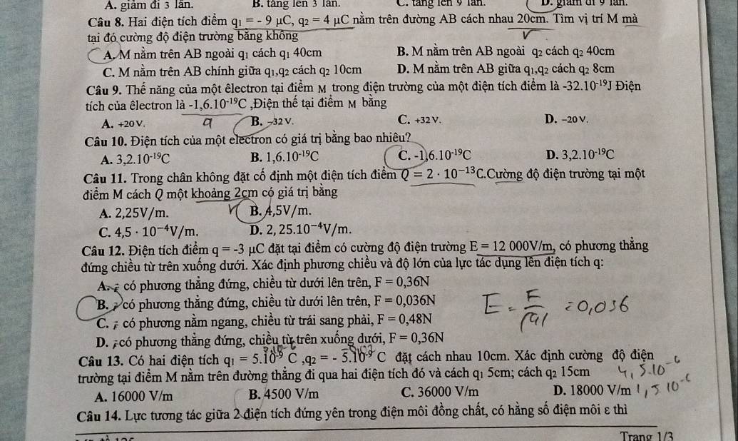 A. giảm đi 3 lần. B. táng lên 3 lân C. táng lên 9 lăn. D. gram di 9 lăn.
Câu 8. Hai điện tích điểm q_1=-9mu C,q_2=4mu C nằm trên đường AB cách nhau 20cm. Tìm vị trí M mà
tại đó cường độ điện trường bằng không
A M nằm trên AB ngoài q1 cách qı 40cm B. M nằm trên AB ngoài q2 cách q_2 40cm
C. M nằm trên AB chính giữa q_1,q_2 cách q2 10cm D. M nằm trên AB giữa q1,q2 cách q2 8cm
Câu 9. Thế năng của một êlectron tại điểm Mỹ trong điện trường của một điện tích điểm là -32.10^(-19)J Điện
tích của êlectron là -1,6.10^(-19)C ,Điện thế tại điểm M bằng
A. +20 V. B.−32 V C. +32 V. D. -20 V.
Câu 10. Điện tích của một electron có giá trị bằng bao nhiêu?
A. 3,2.10^(-19)C B. 1,6.10^(-19)C C. -1 6.10^(-19)C D. 3,2.10^(-19)C
Câu 11. Trong chân không đặt cố định một điện tích điểm Q=2· 10^(-13)C C.Cường độ điện trường tại một
điểm M cách Q một khoảng 2cm có giá trị bằng
A. 2,25V/m. B.4,5V/m.
C. 4,5· 10^(-4)V/m. D. 2,25.10^(-4)V/m.
Câu 12. Điện tích điểm q=-3 μC đặt tại điểm có cường độ điện trường E=12000V/m có phương thẳng
đứng chiều từ trên xuống dưới. Xác định phương chiều và độ lớn của lực tác dụng lên điện tích q:
A.  có phương thẳng đứng, chiều từ dưới lên trên, F=0,36N
B.  có phương thẳng đứng, chiều từ dưới lên trên, F=0,036N
C.  có phương nằm ngang, chiều từ trái sang phải, F=0,48N
D. pcó phương thẳng đứng, chiều từ trên xuống dưới, F=0,36N
Câu 13. Có hai điện tích q_1=5.10^(-9)C,q_2=-overline 5.1C^1b^(-9)C đặt cách nhau 10cm. Xác định cường độ điện
trường tại điểm M nằm trên đường thẳng đi qua hai điện tích đó và cách q1 5cm; cách q2 15cm
A. 16000 V/m B. 4500 V/m C. 36000 V/m
D. 18000 V/m
Câu 14. Lực tương tác giữa 2 điện tích đứng yên trong điện môi đồng chất, có hằng số điện môi ε thì
Trang 1/3