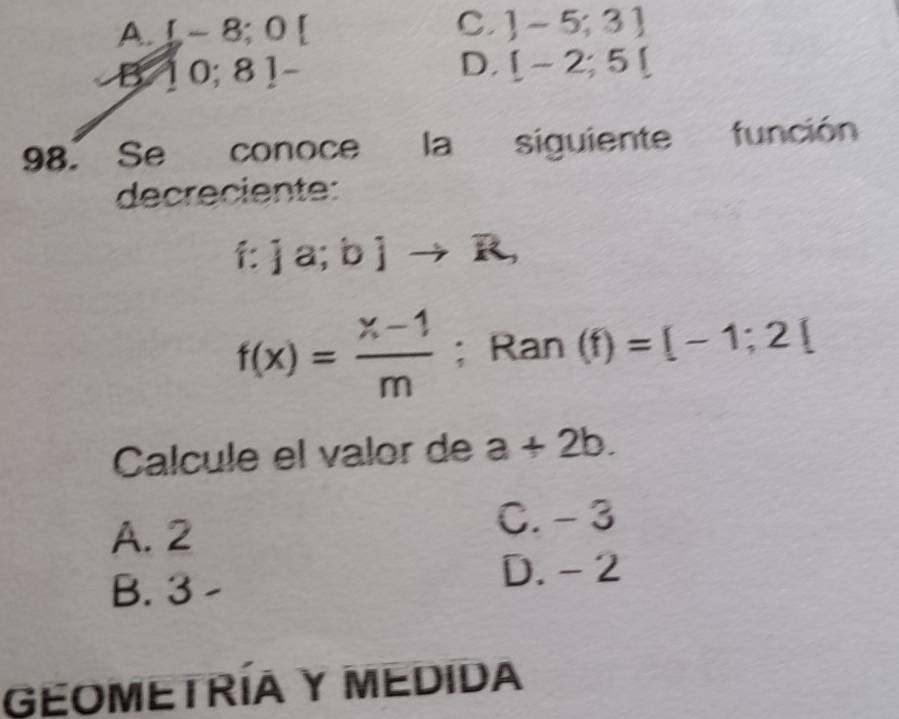 A. L-8;0[
C. ]-5;3]
B 10; 81-
D. [-2;5[
98. Se conoce la siguiente función
decreciente:
f: ja;bjto R,
f(x)= (x-1)/m ; Ran (f)=[-1;2[
Calcule el valor de a+2b.
A. 2 C. - 3
B. 3 D. - 2
GEOMETRÍA Y MEdIda