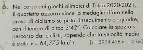 Nel corso dei giochi olimpici di Tokio 2020-2021, 
il quartetto azzurro vince la medaglia d'oro nella 
prova di ciclismo su pista, inseguimento a squadre, 
con il tempo di circa 3'42''. Calcolare la spazio s 
percorso dai ciclisti, sapendo che la velocità media 
è stata v=64,775km/h. [s=3994,458mequiv 4km]