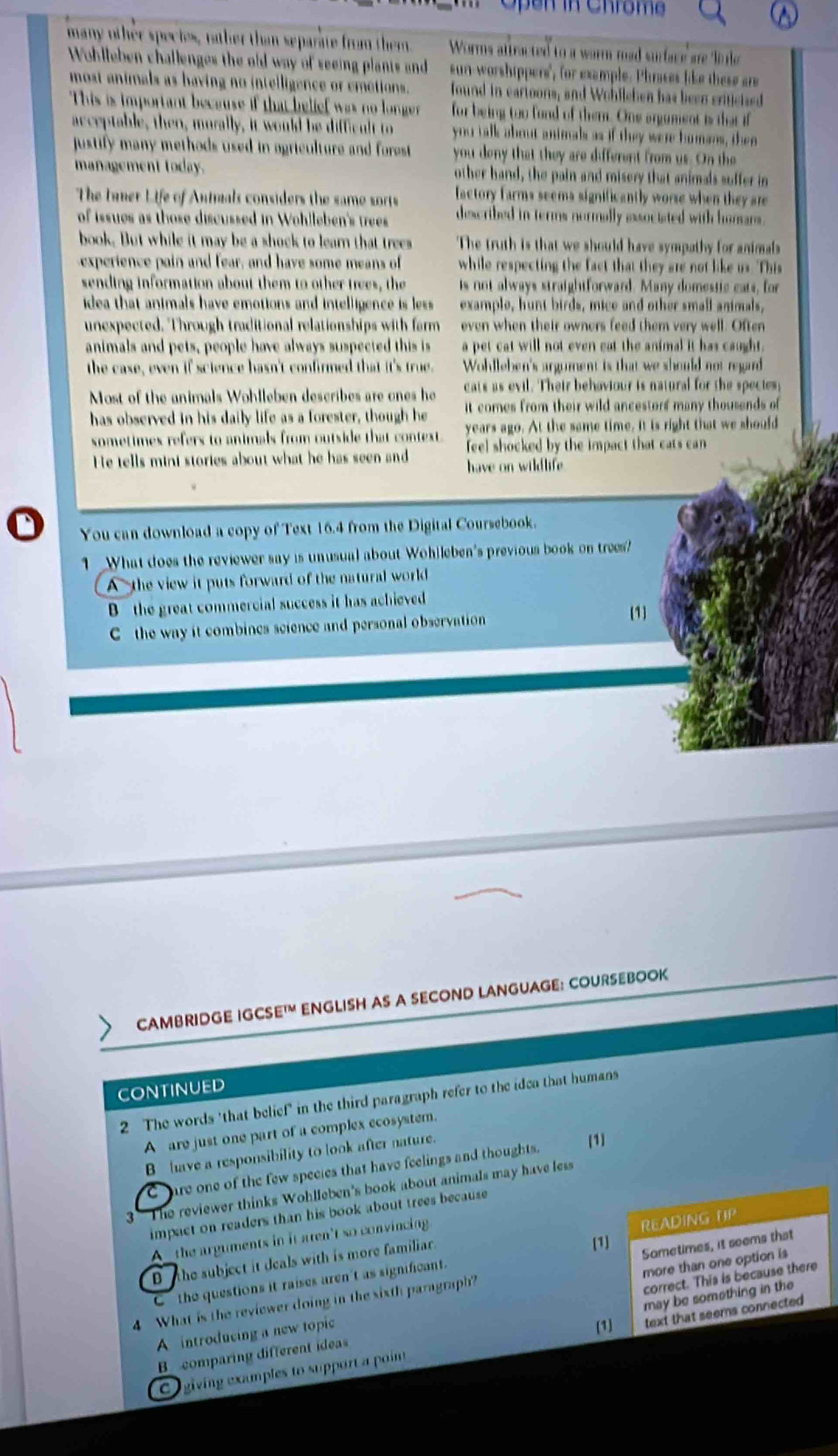 hro m  
many other species, rather than separate from them Worms attracted to a worm mad surface are linle
Wohlleben challenges the old way of seeing planis and sun-worshippers", for example. Phrases like these are
most animals as having no intelligence or emetions. found in eartoons, and Wohllehen has been criticied
This is important because if that belief was no longer for being too fond of them. One argument is that if
acceptable, then, morally, it would be difficult to you talk about animals as if they were homans, then
justify many methods used in agriculture and forest . you deny that they are different from us. On the
management today. other hand, the pain and misery that animals suffer in
The tuner Life of Antmals considers the same sorts factory farms seems significantly worse when they are
of issues as those discussed in Wohlleben's trees described in terms normally associated with homans.
book. But while it may be a shock to learn that trees The truth is that we should have sympathy for animals
experience pain and fear, and have some means of  while respecting the fact that they are not like us. This
sending information about them to other trees, the is not always straightforward. Many domestic cats, for
idea that animals have emotions and intelligence is less example, hunt birds, mice and other small animals,
unexpected. Through traditional relationships with farm even when their ownors feed them very well. Often
animals and pets, people have always suspected this is a pet cat will not even eat the animal it has caught.
the case, even if science hasn't confirmed that it's true. Wohlleben's argument is that we should not regard
Most of the animals Wohlleben describes are ones he cats as evil. Their behaviour is natural for the species;
has observed in his daily life as a forester, though he it comes from their wild ancestors many thousends of
sometimes refers to animals from outside that context. years ago. At the same time. It is right that we should
He tells mini stories about what he has seen and feel shocked by the impact that cats can 
have on wildlife 
You can download a copy of Text 16.4 from the Digital Coursebook.
1 What does the reviewer say is unusual about Wohlleben's previous book on trees?
A - the view it puts forward of the natural world
B the great commercial success it has achieved
C the way it combincs science and personal observation 1
CAMBRIDGE IGCS E^(1M) ENGLISH AS A SECOND LANGUAGE: COURSEBOOK
CONTINUED
2 The words 'that belief" in the third paragraph refer to the idea that humans
A are just one part of a complex ecosystem.
B have a responsibility to look after nature. 1
C are one of the few species that have feelings and thoughts.
The reviewer thinks Wohlleben's book about animals may have less
impact on readers than his book about trees because
A__the arguments in it aren't so convincing.
[1]
the subject it deals with is more familiar. READING UP
correct. This is because there
4 What is the reviewer doing in the sixth paragraph? Sometimes, it seems that
C ' the questions it raises aren't as significant.
may be something in the
A  introducing a new topic more than one option is
[1]
C  giving examples to support a point text that seems connected
B comparing different ideas