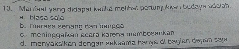 Manfaat yang didapat ketika melihat pertunjukkan budaya adalah...
a. biasa saja
b. merasa senang dan bangga
c. meninggalkan acara karena membosankan
d. menyaksikan dengan seksama hanya di bagian depan saja