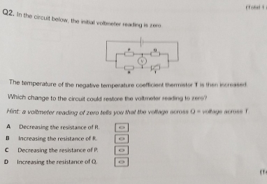 (Totel 1
Q2. In the circuit below, the initial voltmeter reading is zero
The temperature of the negative temperature coefficient thermistor T is then increased
Which change to the circuit could restore the voltmeter reading to zer?
Hint: a voltmeter reading of zero tells you that the volfage acros Q= voltage across T
A Decreasing the resistance of R.
B Increasing the resistance of It.
C Decreasing the resistance of P.
D Increasing the resistance of Q
t