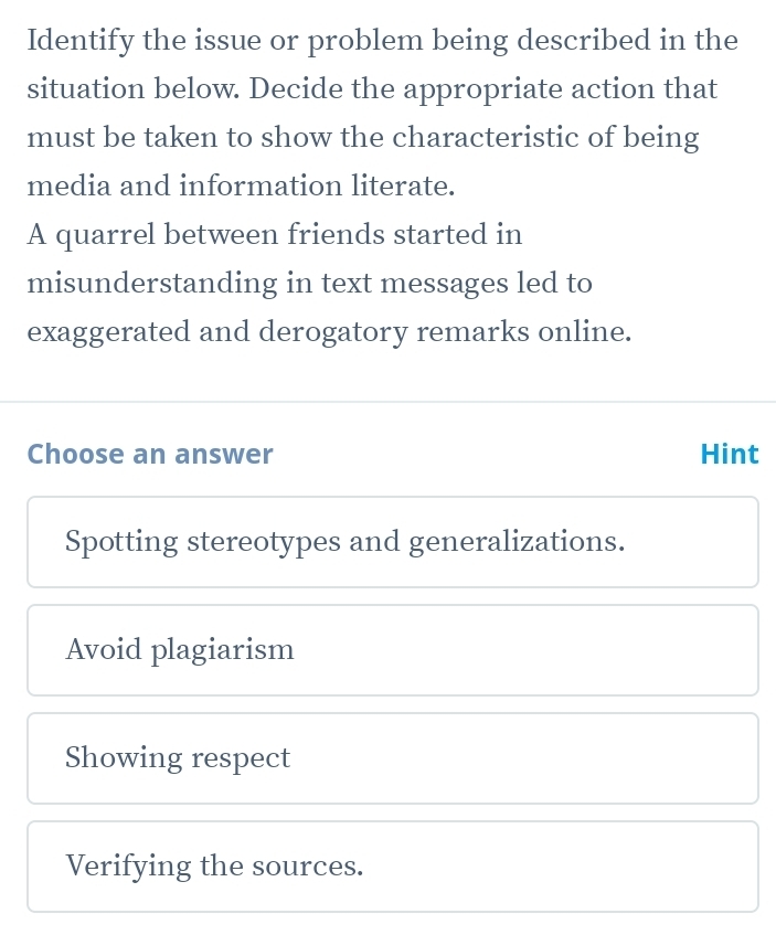 Identify the issue or problem being described in the
situation below. Decide the appropriate action that
must be taken to show the characteristic of being
media and information literate.
A quarrel between friends started in
misunderstanding in text messages led to
exaggerated and derogatory remarks online.
Choose an answer Hint
Spotting stereotypes and generalizations.
Avoid plagiarism
Showing respect
Verifying the sources.