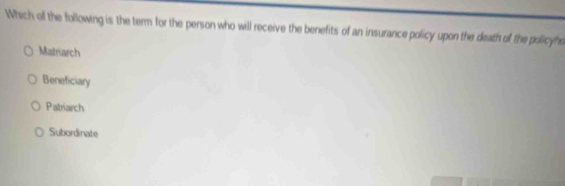 Which of the following is the term for the person who will receive the benefits of an insurance policy upon the death of the policyno
Matriarch
Beneficiary
Patriarch
Subordinate